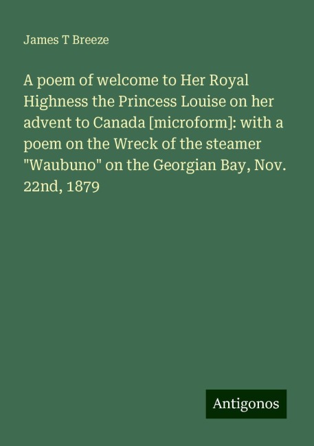 A poem of welcome to Her Royal Highness the Princess Louise on her advent to Canada [microform]: with a poem on the Wreck of the steamer Waubuno on the Georgian Bay, Nov. 22nd, 1879
