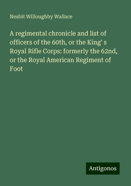 A regimental chronicle and list of officers of the 60th, or the King s Royal Rifle Corps: formerly the 62nd, or the Royal American Regiment of Foot