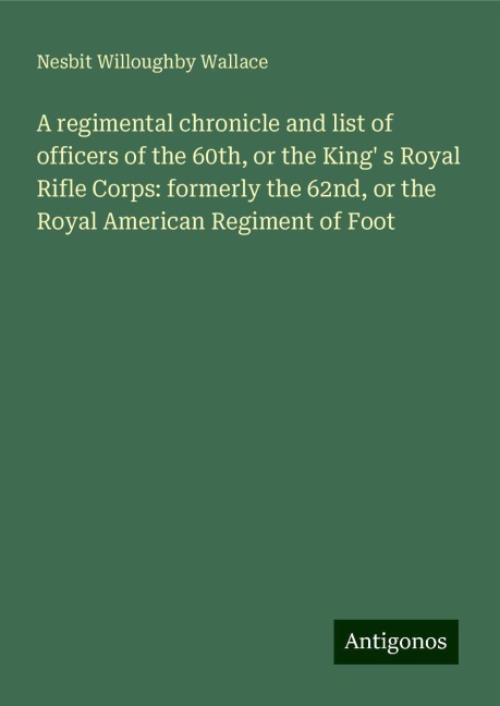 A regimental chronicle and list of officers of the 60th, or the King s Royal Rifle Corps: formerly the 62nd, or the Royal American Regiment of Foot