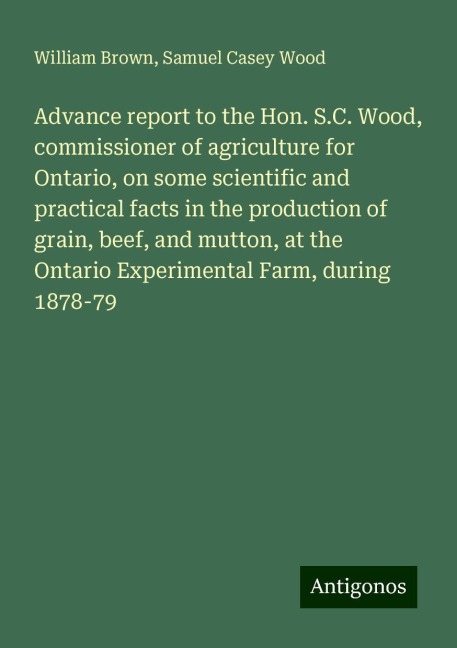 Advance report to the Hon. S.C. Wood, commissioner of agriculture for Ontario, on some scientific and practical facts in the production of grain, beef, and mutton, at the Ontario Experimental Farm, during 1878-79