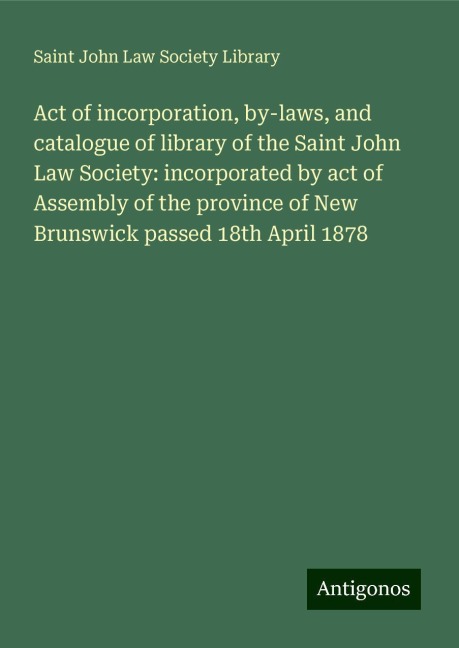 Act of incorporation, by-laws, and catalogue of library of the Saint John Law Society: incorporated by act of Assembly of the province of New Brunswick passed 18th April 1878