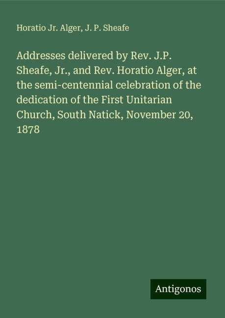 Addresses delivered by Rev. J.P. Sheafe, Jr., and Rev. Horatio Alger, at the semi-centennial celebration of the dedication of the First Unitarian Church, South Natick, November 20, 1878