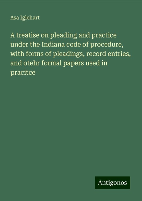 A treatise on pleading and practice under the Indiana code of procedure, with forms of pleadings, record entries, and otehr formal papers used in pracitce