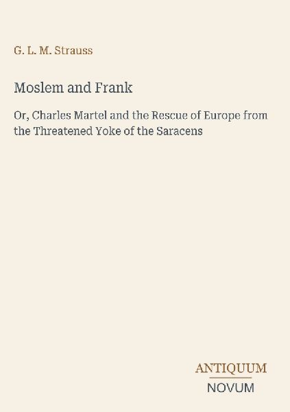 Moslem and Frank: Or, Charles Martel and the Rescue of Europe from the Threatened Yoke of the Saracens