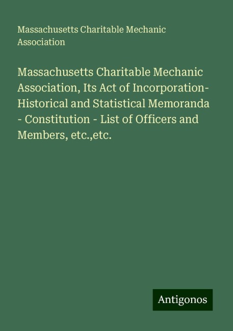 Massachusetts Charitable Mechanic Association, Its Act of Incorporation- Historical and Statistical Memoranda - Constitution - List of Officers and Members, etc.,etc.