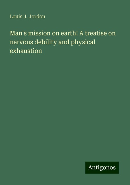 Mans mission on earth! A treatise on nervous debility and physical exhaustion