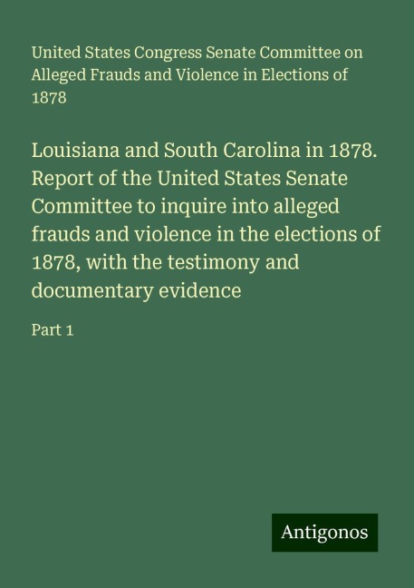 Louisiana and South Carolina in 1878. Report of the United States Senate Committee to inquire into alleged frauds and violence in the elections of 1878, with the testimony and documentary evidence: Part 1