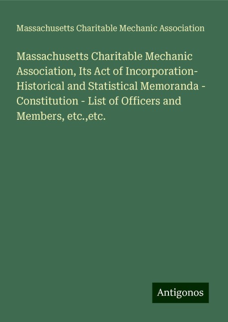 Massachusetts Charitable Mechanic Association, Its Act of Incorporation- Historical and Statistical Memoranda - Constitution - List of Officers and Members, etc.,etc.