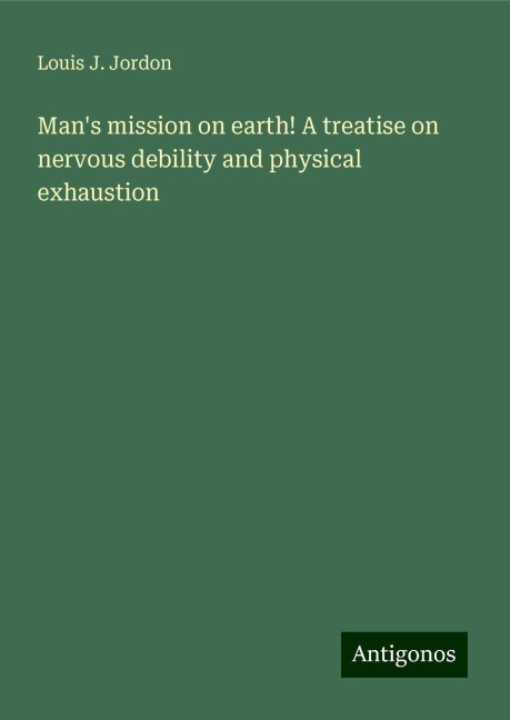 Mans mission on earth! A treatise on nervous debility and physical exhaustion