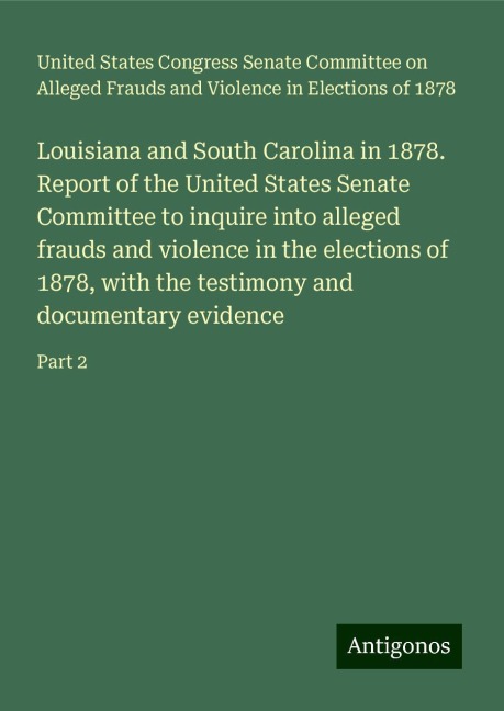 Louisiana and South Carolina in 1878. Report of the United States Senate Committee to inquire into alleged frauds and violence in the elections of 1878, with the testimony and documentary evidence: Part 2