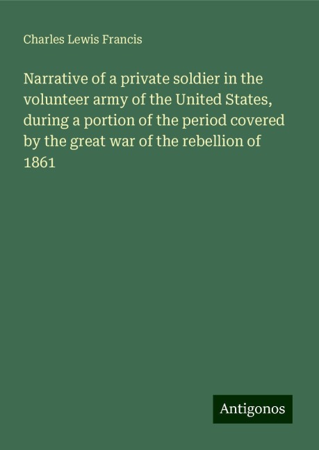 Narrative of a private soldier in the volunteer army of the United States, during a portion of the period covered by the great war of the rebellion of 1861