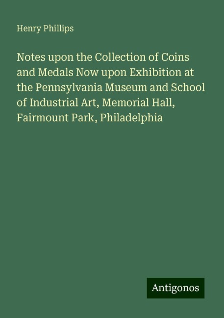Notes upon the Collection of Coins and Medals Now upon Exhibition at the Pennsylvania Museum and School of Industrial Art, Memorial Hall, Fairmount Park, Philadelphia