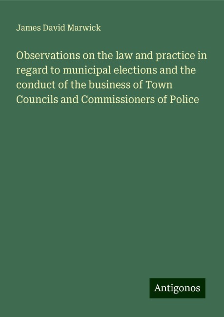 Observations on the law and practice in regard to municipal elections and the conduct of the business of Town Councils and Commissioners of Police