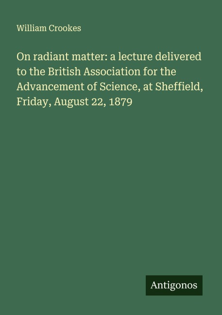 On radiant matter: a lecture delivered to the British Association for the Advancement of Science, at Sheffield, Friday, August 22, 1879