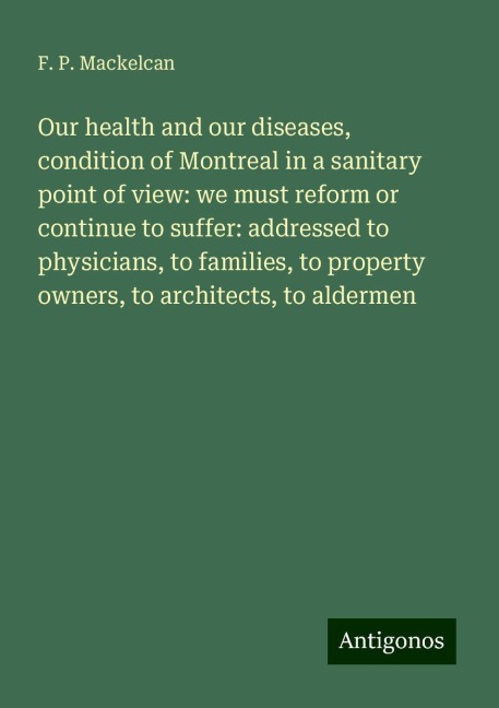 Our health and our diseases, condition of Montreal in a sanitary point of view: we must reform or continue to suffer: addressed to physicians, to families, to property owners, to architects, to aldermen