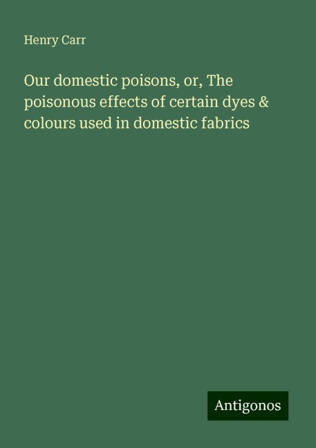 Our domestic poisons, or, The poisonous effects of certain dyes & colours used in domestic fabrics