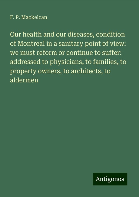 Our health and our diseases, condition of Montreal in a sanitary point of view: we must reform or continue to suffer: addressed to physicians, to families, to property owners, to architects, to aldermen