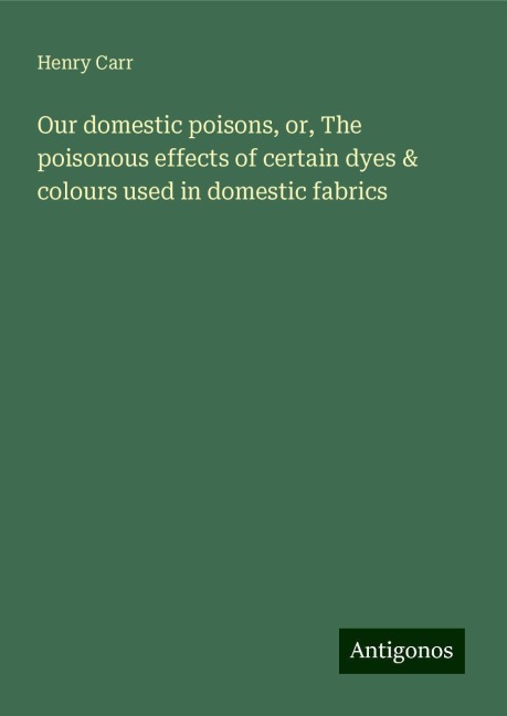 Our domestic poisons, or, The poisonous effects of certain dyes & colours used in domestic fabrics