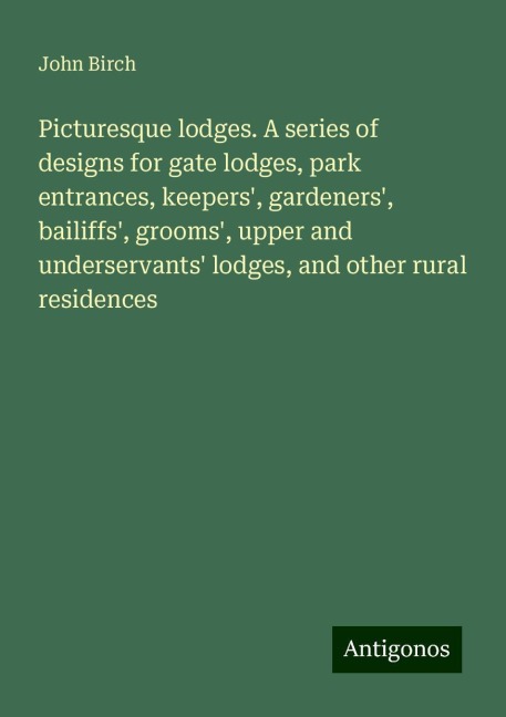 Picturesque lodges. A series of designs for gate lodges, park entrances, keepers, gardeners, bailiffs, grooms, upper and underservants lodges, and other rural residences
