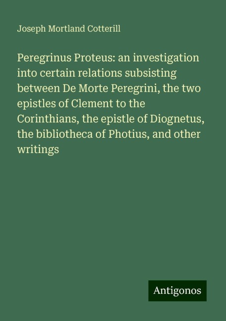 Peregrinus Proteus: an investigation into certain relations subsisting between De Morte Peregrini, the two epistles of Clement to the Corinthians, the epistle of Diognetus, the bibliotheca of Photius, and other writings