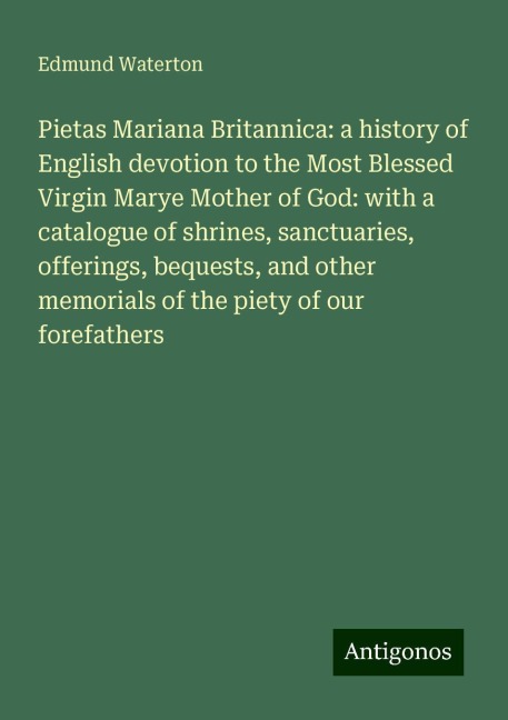 Pietas Mariana Britannica: a history of English devotion to the Most Blessed Virgin Marye Mother of God: with a catalogue of shrines, sanctuaries, offerings, bequests, and other memorials of the piety of our forefathers