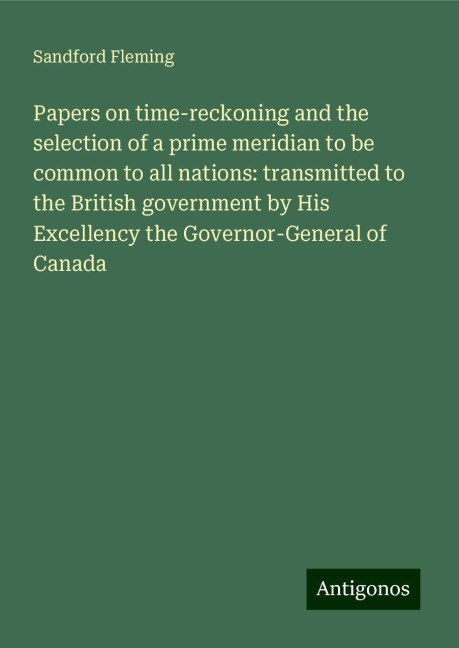 Papers on time-reckoning and the selection of a prime meridian to be common to all nations: transmitted to the British government by His Excellency the Governor-General of Canada