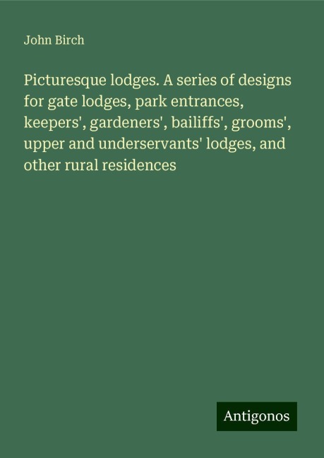 Picturesque lodges. A series of designs for gate lodges, park entrances, keepers, gardeners, bailiffs, grooms, upper and underservants lodges, and other rural residences