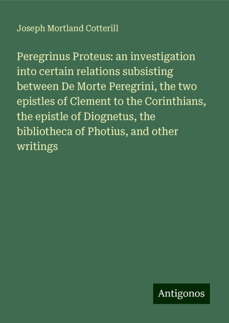 Peregrinus Proteus: an investigation into certain relations subsisting between De Morte Peregrini, the two epistles of Clement to the Corinthians, the epistle of Diognetus, the bibliotheca of Photius, and other writings