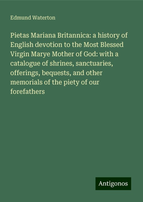 Pietas Mariana Britannica: a history of English devotion to the Most Blessed Virgin Marye Mother of God: with a catalogue of shrines, sanctuaries, offerings, bequests, and other memorials of the piety of our forefathers
