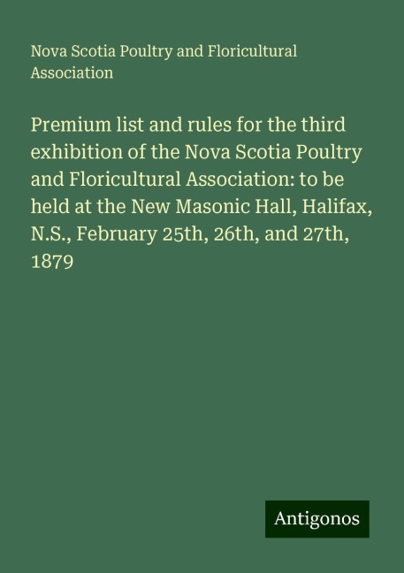 Premium list and rules for the third exhibition of the Nova Scotia Poultry and Floricultural Association: to be held at the New Masonic Hall, Halifax, N.S., February 25th, 26th, and 27th, 1879