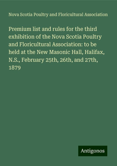 Premium list and rules for the third exhibition of the Nova Scotia Poultry and Floricultural Association: to be held at the New Masonic Hall, Halifax, N.S., February 25th, 26th, and 27th, 1879