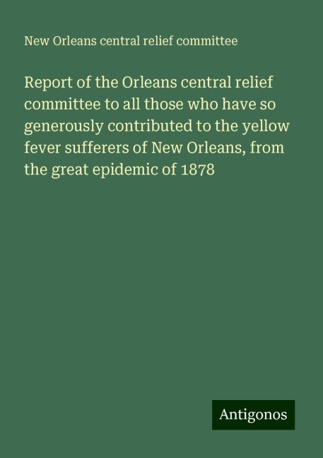Report of the Orleans central relief committee to all those who have so generously contributed to the yellow fever sufferers of New Orleans, from the great epidemic of 1878