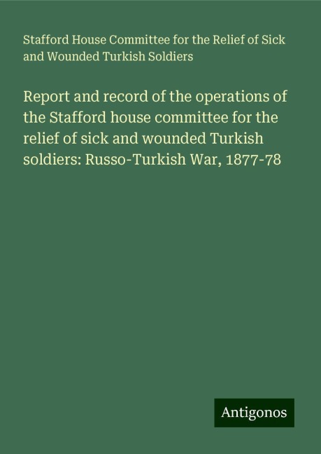 Report and record of the operations of the Stafford house committee for the relief of sick and wounded Turkish soldiers: Russo-Turkish War, 1877-78