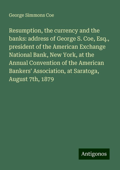 Resumption, the currency and the banks: address of George S. Coe, Esq., president of the American Exchange National Bank, New York, at the Annual Convention of the American Bankers Association, at Saratoga, August 7th, 1879