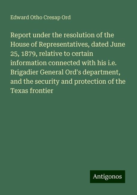 Report under the resolution of the House of Representatives, dated June 25, 1879, relative to certain information connected with his i.e. Brigadier General Ords department, and the security and protection of the Texas frontier