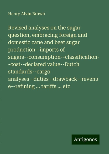Revised analyses on the sugar question, embracing foreign and domestic cane and beet sugar production--imports of sugars--consumption--classification--cost--declared value--Dutch standards--cargo analyses--duties--drawback--revenue--refining ... tariffs .