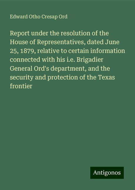 Report under the resolution of the House of Representatives, dated June 25, 1879, relative to certain information connected with his i.e. Brigadier General Ords department, and the security and protection of the Texas frontier