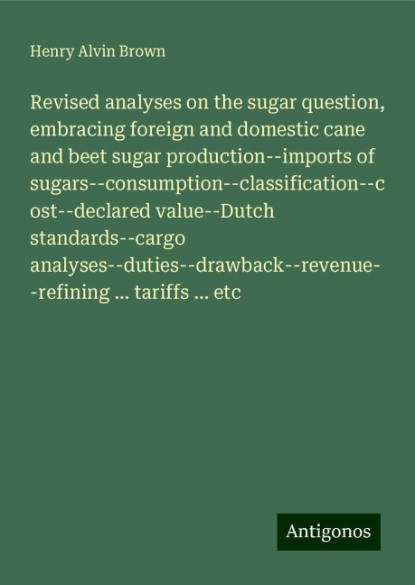 Revised analyses on the sugar question, embracing foreign and domestic cane and beet sugar production--imports of sugars--consumption--classification--cost--declared value--Dutch standards--cargo analyses--duties--drawback--revenue--refining ... tariffs .