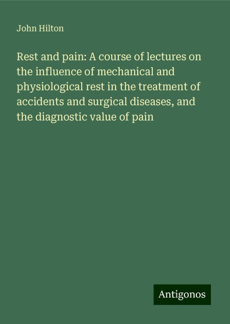 Rest and pain: A course of lectures on the influence of mechanical and physiological rest in the treatment of accidents and surgical diseases, and the diagnostic value of pain
