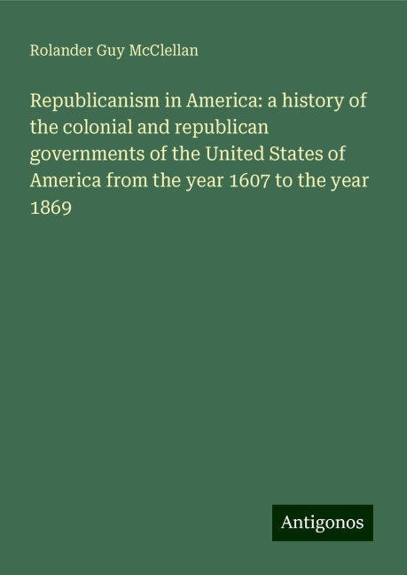 Republicanism in America: a history of the colonial and republican governments of the United States of America from the year 1607 to the year 1869