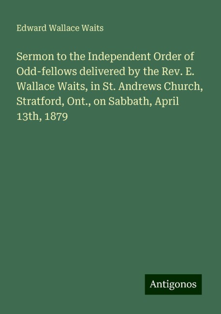 Sermon to the Independent Order of Odd-fellows delivered by the Rev. E. Wallace Waits, in St. Andrews Church, Stratford, Ont., on Sabbath, April 13th, 1879