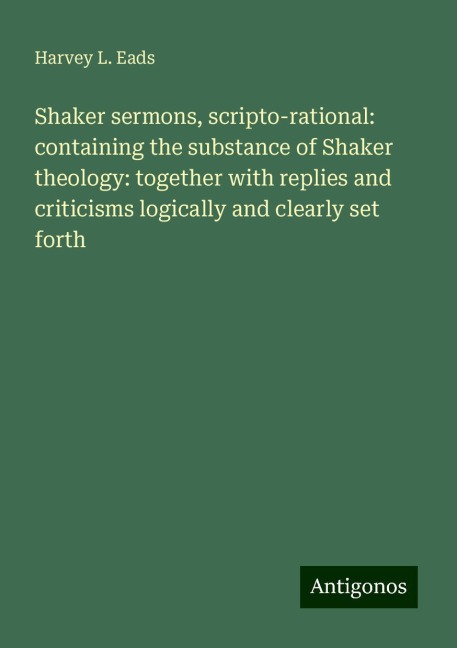 Shaker sermons, scripto-rational: containing the substance of Shaker theology: together with replies and criticisms logically and clearly set forth