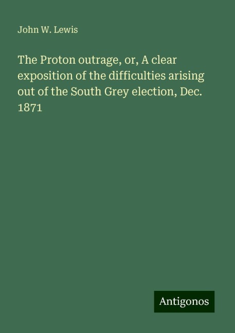 The Proton outrage, or, A clear exposition of the difficulties arising out of the South Grey election, Dec. 1871