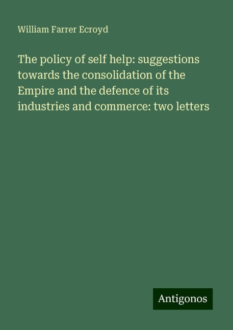 The policy of self help: suggestions towards the consolidation of the Empire and the defence of its industries and commerce: two letters