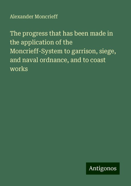 The progress that has been made in the application of the Moncrieff-System to garrison, siege, and naval ordnance, and to coast works