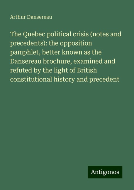 The Quebec political crisis (notes and precedents): the opposition pamphlet, better known as the Dansereau brochure, examined and refuted by the light of British constitutional history and precedent