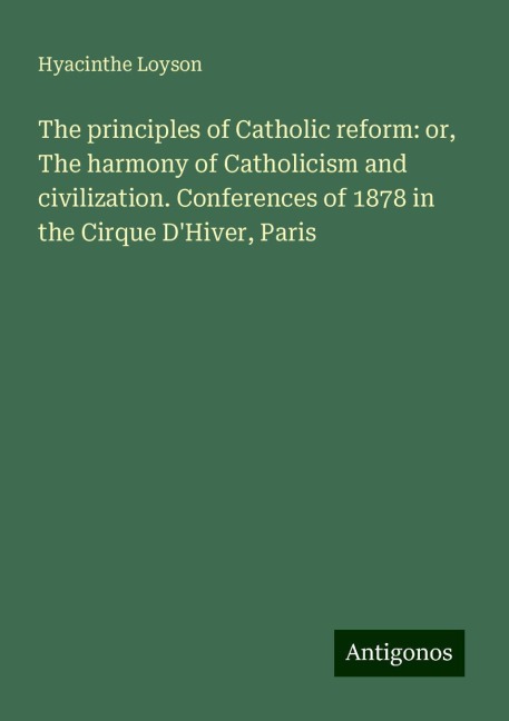 The principles of Catholic reform: or, The harmony of Catholicism and civilization. Conferences of 1878 in the Cirque DHiver, Paris