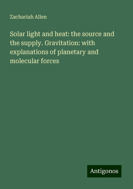 Solar light and heat: the source and the supply. Gravitation: with explanations of planetary and molecular forces