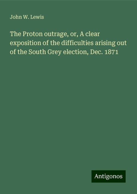 The Proton outrage, or, A clear exposition of the difficulties arising out of the South Grey election, Dec. 1871