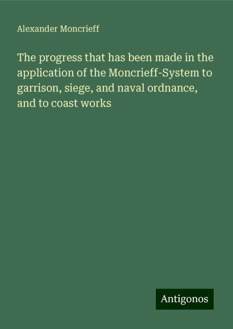 The progress that has been made in the application of the Moncrieff-System to garrison, siege, and naval ordnance, and to coast works
